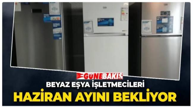 BEYAZ EŞYA İŞLETMECİLERİ HAZİRAN AYINI BEKLİYOR 